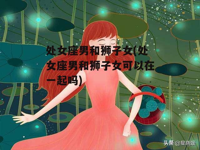 处女座男和狮子女(处女座男和狮子女可以在一起吗)