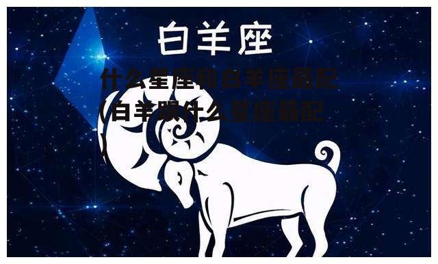 什么星座和白羊座最配(白羊跟什么星座最配)