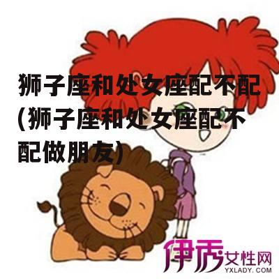 狮子座和处女座配不配(狮子座和处女座配不配做朋友)