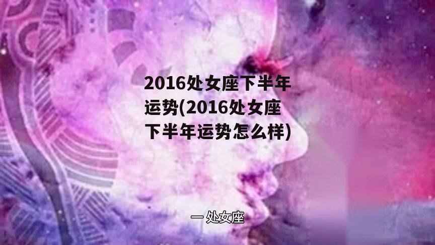 2016处女座下半年运势(2016处女座下半年运势怎么样)