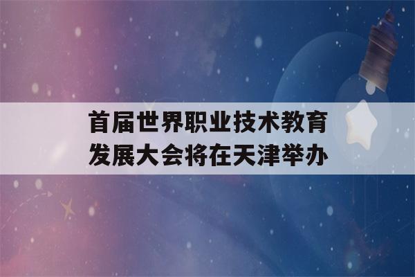 首届世界职业技术教育发展大会将在天津举办