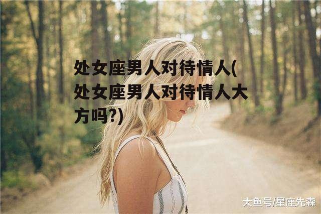 处女座男人对待情人(处女座男人对待情人大方吗?)