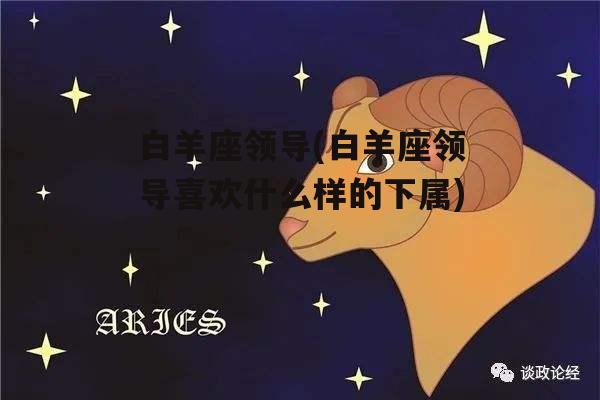 白羊座领导(白羊座领导喜欢什么样的下属)