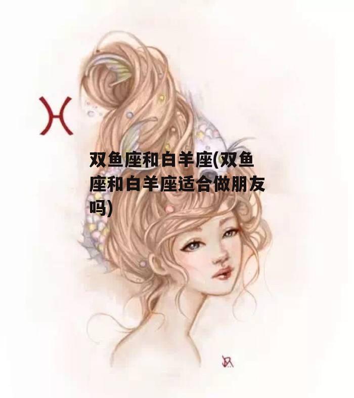 双鱼座和白羊座(双鱼座和白羊座适合做朋友吗)