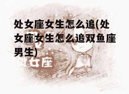 处女座女生怎么追(处女座女生怎么追双鱼座男生)