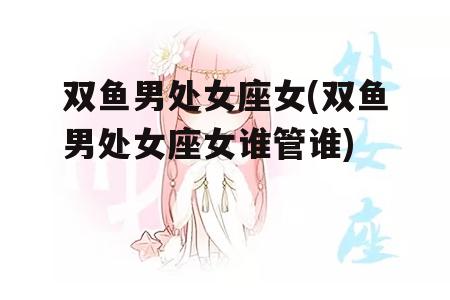 双鱼男处女座女(双鱼男处女座女谁管谁)