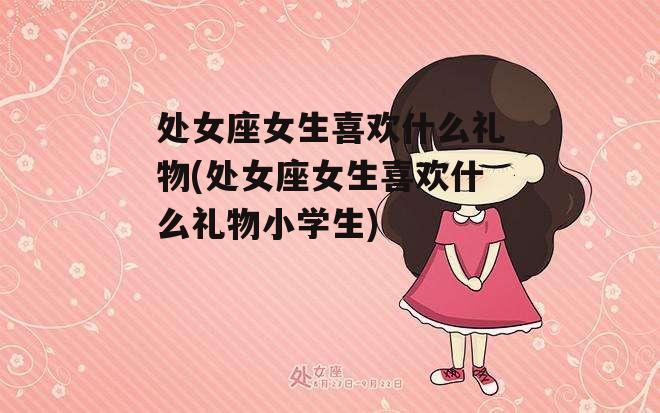 处女座女生喜欢什么礼物(处女座女生喜欢什么礼物小学生)