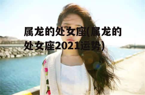 属龙的处女座(属龙的处女座2021运势)