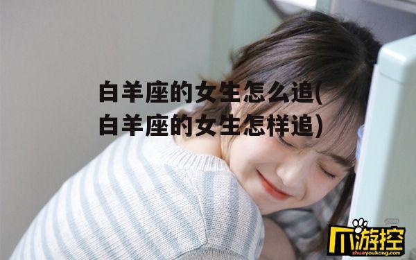 白羊座的女生怎么追(白羊座的女生怎样追)