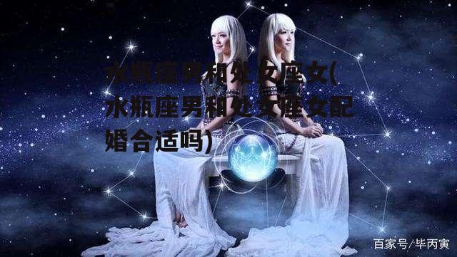 水瓶座男和处女座女(水瓶座男和处女座女配婚合适吗)