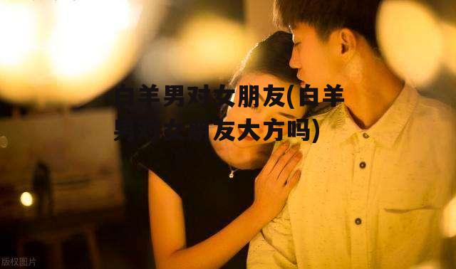白羊男对女朋友(白羊男对女朋友大方吗)